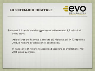 Facebook è il canale social maggiormente utilizzato con 1,5 miliardi di
utenti attivi:
Asia è l’area che ha avuto la crescita più rilevante, del 14 % rispetto al
2015, di numero di utilizzatori di social media
In Italia sono 24 milioni gli account ad accedere da smartphone. Nel
2015 erano 22 milioni
LO SCENARIO DIGITALE
 