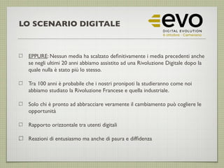 LO SCENARIO DIGITALE
EPPURE: Nessun media ha scalzato defnitivamente i media precedenti anche
se negli ultimi 20 anni abbiamo assistito ad una Rivoluzione Digitale dopo la
quale nulla è stato più lo stesso.
Tra 100 anni è probabile che i nostri pronipoti la studieranno come noi
abbiamo studiato la Rivoluzione Francese e quella industriale.
Solo chi è pronto ad abbracciare veramente il cambiamento può cogliere le
opportunità
Rapporto orizzontale tra utenti digitali
Reazioni di entusiasmo ma anche di paura e diffdenza
 