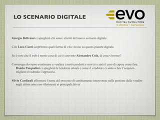 LO SCENARIO DIGITALE
Giorgio Beltrami ci spiegherà chi sono i clienti del nuovo scenario digitale.
Con Luca Conti scopriremo quali forme di vita vivono su questo pianeta digitale.
Se è vero che il web è morto cosa di cui è convinto Alessandro Cola, di cosa vivremo?
Comunque dovremo continuare a vendere i nostri prodotti e servizi e sarà il caso di capire come fare.
Danilo Pasqualini ci spiegherà le tendenze attuali e come il venditore ci aiuta a fare l’acquisto
migliore rivedendo l’approccio.
Silvio Cardinali affronterà il tema del processo di cambiamento intervenuto nella gestione delle vendite
negli ultimi anni con riferimenti ai principali driver
 