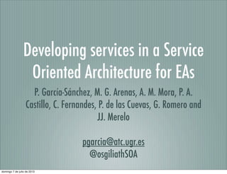 Developing services in a Service
Oriented Architecture for EAs
P. García-Sánchez, M. G. Arenas, A. M. Mora, P. A.
Castillo, C. Fernandes, P. de las Cuevas, G. Romero and
JJ. Merelo
pgarcia@atc.ugr.es
@osgiliathSOA
domingo 7 de julio de 2013
 