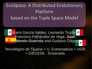 EvoSpace: A Distributed Evolutionary
             Platform
  based on the Tuple Space Model

   Mario García-Valdez, Leonardo Trujillo ,
     Francisco Fernández de Vega, Juan
   J. Merelo Guervós and Gustavo Olague

Tecnológico de Tijuana + U. Extremadura + UGR
            + CIECESE - Ensenada
 