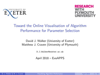 Toward the Online Visualisation of Algorithm
Performance for Parameter Selection
David J. Walker (University of Exeter)
Matthew J. Craven (University of Plymouth)
D.J.Walker@exeter.ac.uk
April 2018 – EvoAPPS
D. J. Walker & M. J. Craven Visualising Algorithm Performance April 2018 1 / 15
 