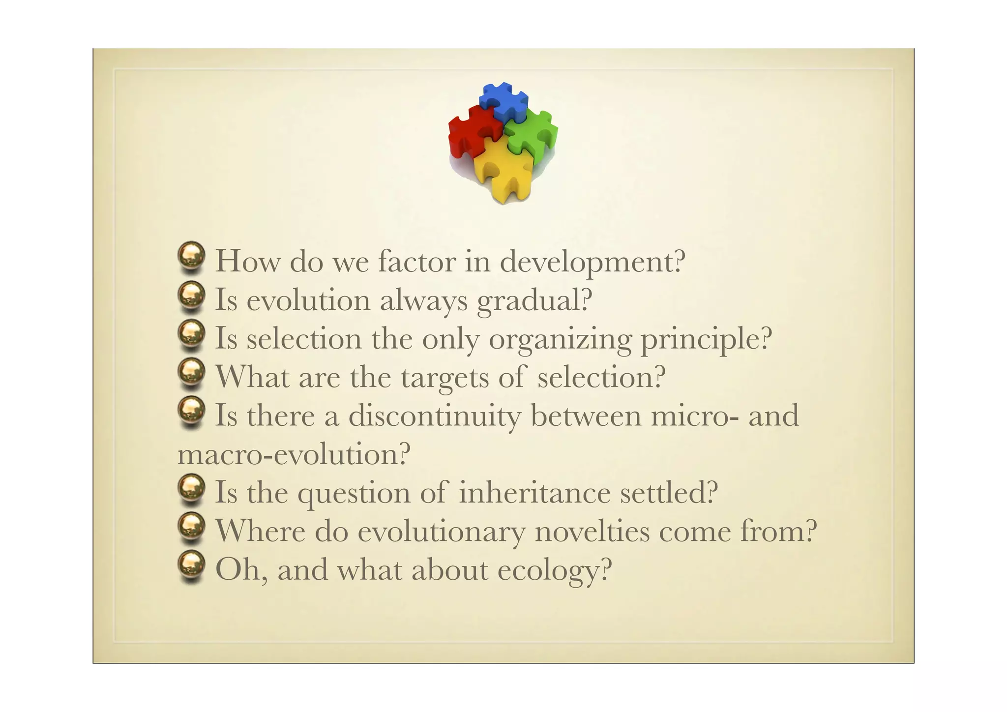 How do we factor in development?
  Is evolution always gradual?
  Is selection the only organizing principle?
  What are the targets of selection?
  Is there a discontinuity between micro- and
macro-evolution?
  Is the question of inheritance settled?
  Where do evolutionary novelties come from?
  Oh, and what about ecology?
 