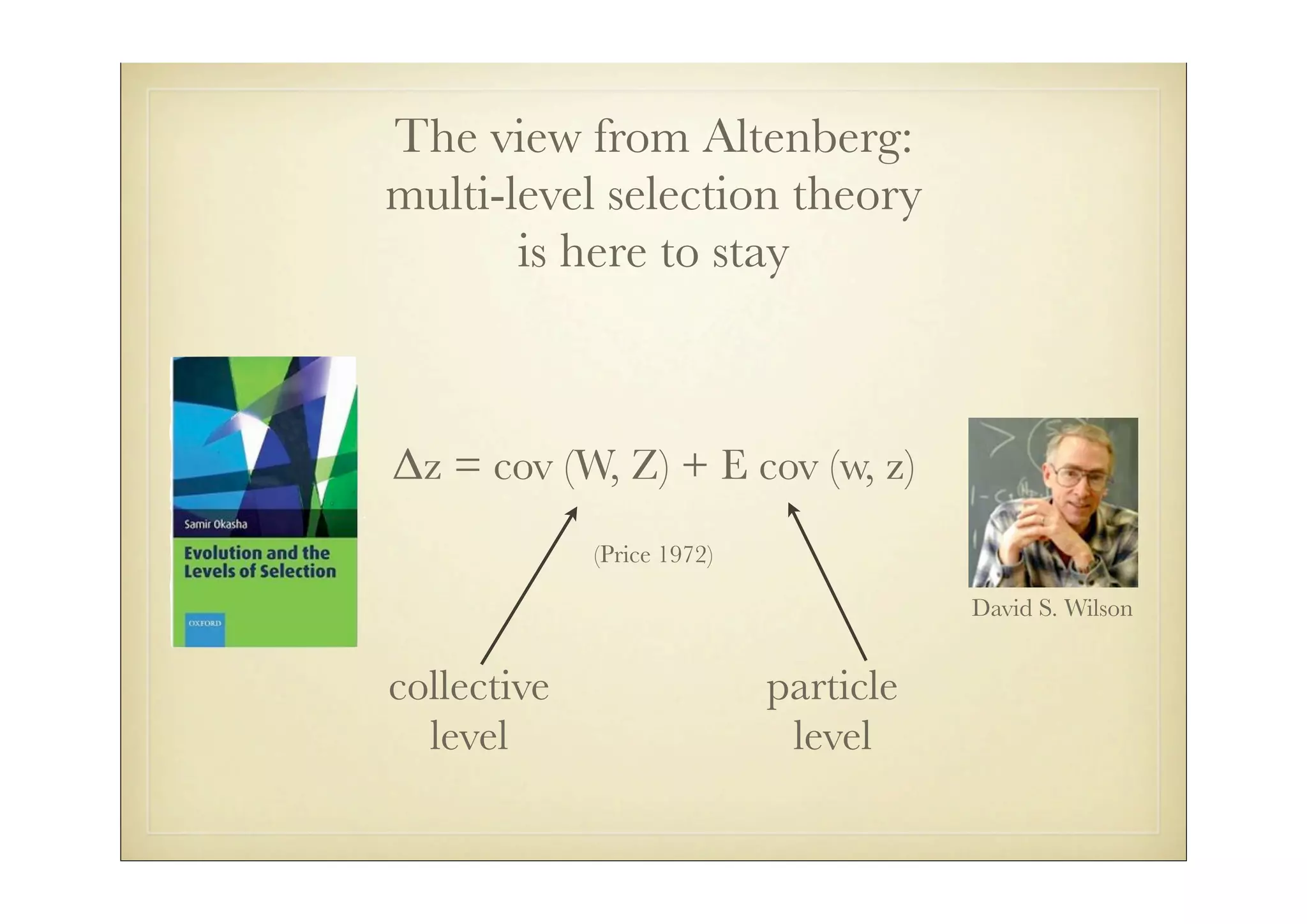 The view from Altenberg:
multi-level selection theory
       is here to stay



!z = cov (W, Z) + E cov (w, z)
             (Price 1972)

                                       David S. Wilson


collective                  particle
  level                      level
 