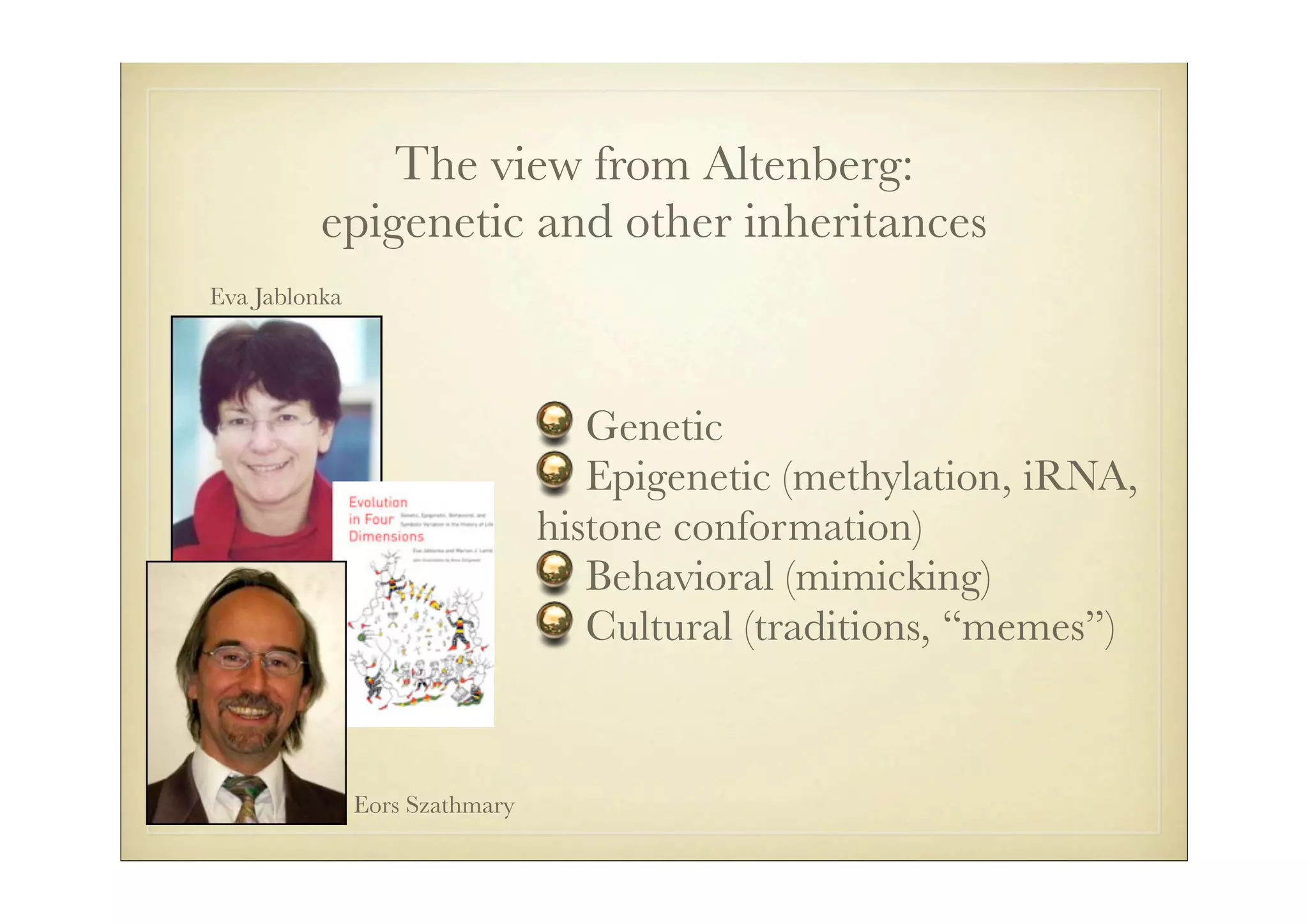 The view from Altenberg:
          epigenetic and other inheritances
Eva Jablonka




                                   Genetic
                                   Epigenetic (methylation, iRNA,
                                histone conformation)
                                   Behavioral (mimicking)
                                   Cultural (traditions, “memes”)


               Eors Szathmary
 
