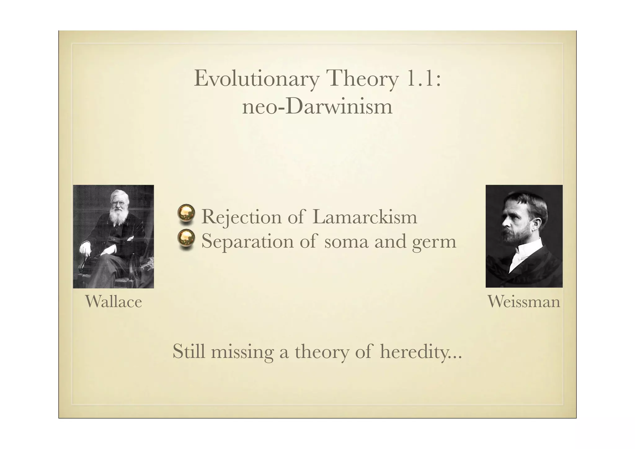 Evolutionary Theory 1.1:
                neo-Darwinism



             Rejection of Lamarckism
             Separation of soma and germ

Wallace                                           Weissman

          Still missing a theory of heredity...
 
