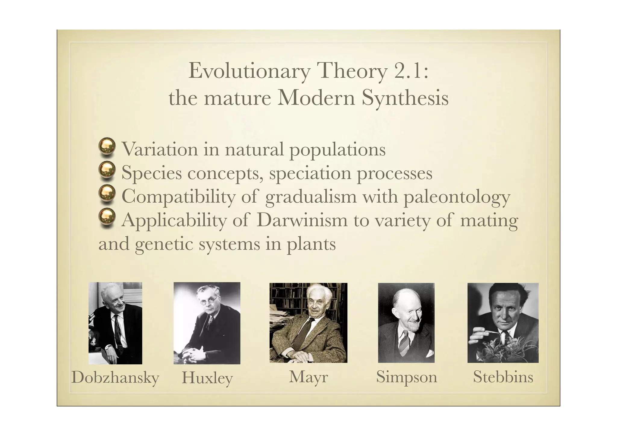 Evolutionary Theory 2.1:
             the mature Modern Synthesis

     Variation in natural populations
     Species concepts, speciation processes
     Compatibility of gradualism with paleontology
     Applicability of Darwinism to variety of mating
   and genetic systems in plants




Dobzhansky    Huxley     Mayr      Simpson    Stebbins
 