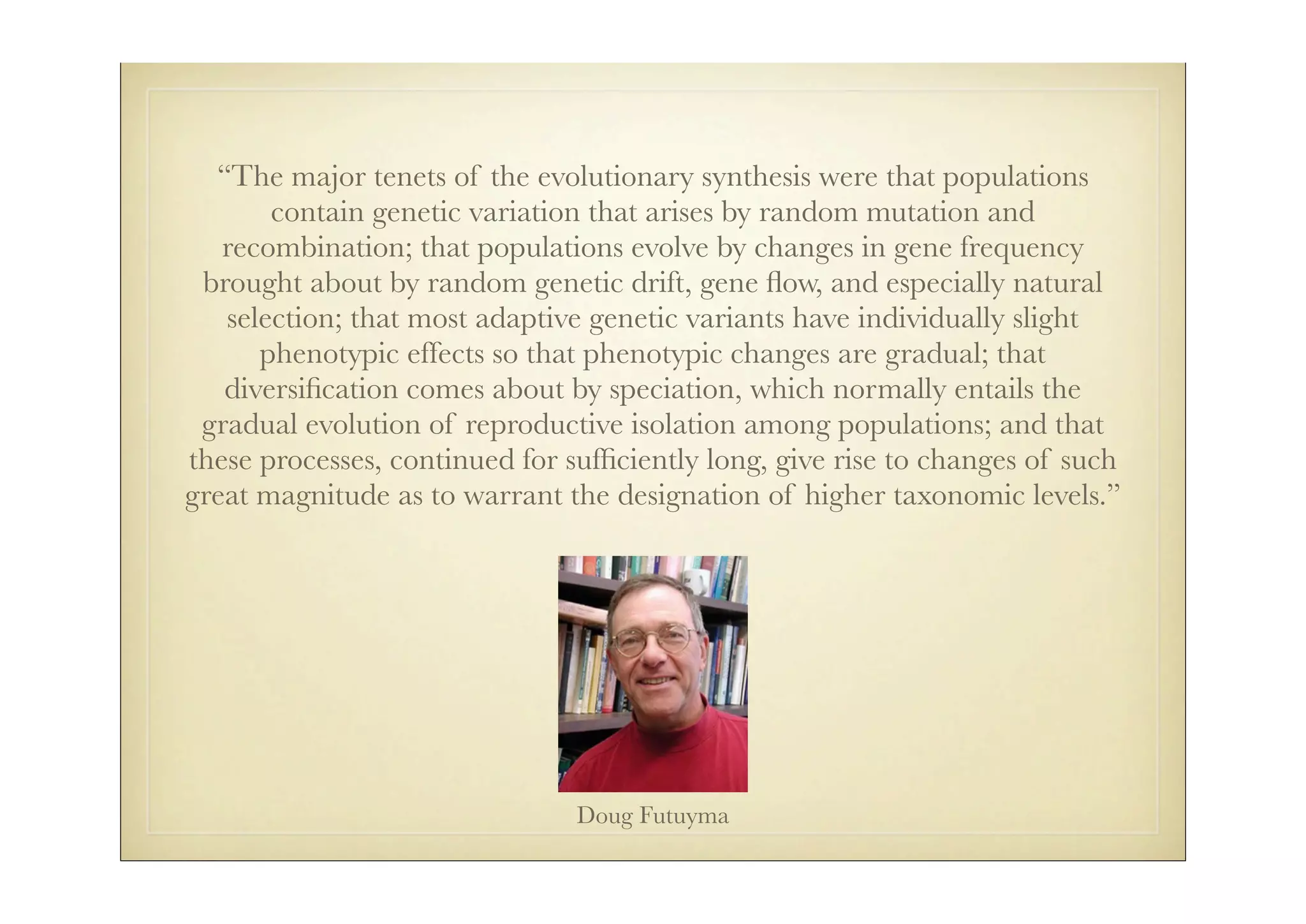 “The major tenets of the evolutionary synthesis were that populations
       contain genetic variation that arises by random mutation and
   recombination; that populations evolve by changes in gene frequency
 brought about by random genetic drift, gene ﬂow, and especially natural
   selection; that most adaptive genetic variants have individually slight
      phenotypic effects so that phenotypic changes are gradual; that
   diversiﬁcation comes about by speciation, which normally entails the
 gradual evolution of reproductive isolation among populations; and that
these processes, continued for sufﬁciently long, give rise to changes of such
great magnitude as to warrant the designation of higher taxonomic levels.”




                                Doug Futuyma
 