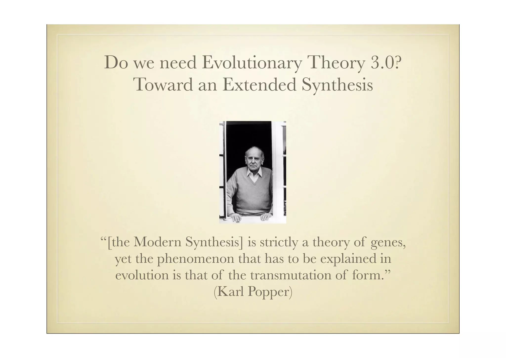 Do we need Evolutionary Theory 3.0?
   Toward an Extended Synthesis




“[the Modern Synthesis] is strictly a theory of genes,
   yet the phenomenon that has to be explained in
   evolution is that of the transmutation of form.”
                     (Karl Popper)
 