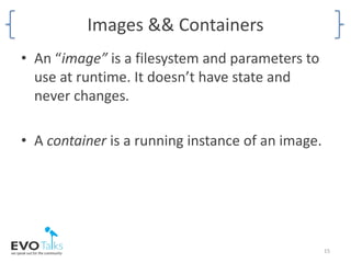 Images && Containers
• An “image” is a filesystem and parameters to
use at runtime. It doesn’t have state and
never changes.
• A container is a running instance of an image.
15
 