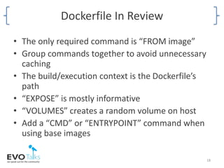 Dockerfile In Review
• The only required command is “FROM image”
• Group commands together to avoid unnecessary
caching
• The build/execution context is the Dockerfile’s
path
• “EXPOSE” is mostly informative
• “VOLUMES” creates a random volume on host
• Add a “CMD” or “ENTRYPOINT” command when
using base images
18
 