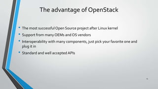 The advantage of OpenStack
• The most successfulOpen Source project after Linux kernel
• Support from many OEMs and OS vendors
• Interoperability with many components, just pick your favorite one and
plug it in
• Standard and well accepted APIs
15
 