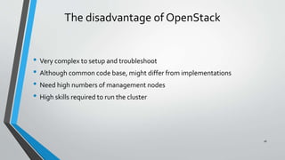 The disadvantage of OpenStack
• Very complex to setup and troubleshoot
• Although common code base, might differ from implementations
• Need high numbers of management nodes
• High skills required to run the cluster
16
 