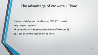 The advantage ofVMware vCloud
• Feature rich (vSphere HA, vMotion, DRS, I/O control)
• Very large ecosystems
• All os vendors make it supported and certified under ESXi
• ESXi can be downloaded and used freely
17
 