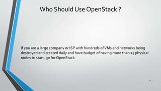 Who Should Use OpenStack ?
If you are a large company or ISP with hundreds ofVMs and networks being
destroyed and created daily and have budget of having more than 15 physical
nodes to start, go for OpenStack
37
 