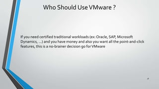 Who Should UseVMware ?
If you need certified traditional workloads (ex: Oracle, SAP, Microsoft
Dynamics, ...) and you have money and also you want all the point-and-click
features, this is a no-brainer decision go forVMware
38
 