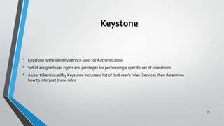Keystone
• Keystone is the identity service used for Authentication
• Set of assigned user rights and privileges for performing a specific set of operations
• A user token issued by Keystone includes a list of that user’s roles. Services then determine
how to interpret those roles
46
 