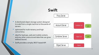 Swift
• A distributed object storage system designed
to scale from a single machine to thousands of
servers
• optimized for multi-tenancy and high
concurrency
• ideal for backups, web and mobile content,
and any other unstructured data that can grow
without bound.
• Swift provides a simple, REST-basedAPI
52
 