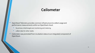 Ceilometer
• OpenStackTelemetry provides common infrastructure to collect usage and
performance measurements within an OpenStack cloud.
• Its primary initial targets are monitoring and metering
• collect data for other needs.
• Ceilometer was promoted from incubation status to an integrated component of
OpenStack.
54
 