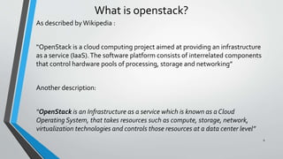 What is openstack?
As described byWikipedia :
“OpenStack is a cloud computing project aimed at providing an infrastructure
as a service (IaaS).The software platform consists of interrelated components
that control hardware pools of processing, storage and networking”
Another description:
“OpenStack is an Infrastructure as a service which is known as a Cloud
Operating System, that takes resources such as compute, storage, network,
virtualization technologies and controls those resources at a data center level”
6
 