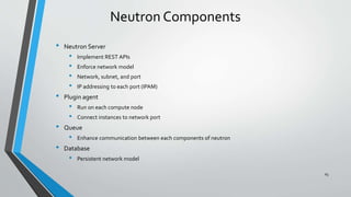 Neutron Components
• Neutron Server
• Implement REST APIs
• Enforce network model
• Network, subnet, and port
• IP addressing to each port (IPAM)
• Plugin agent
• Run on each compute node
• Connect instances to network port
• Queue
• Enhance communication between each components of neutron
• Database
• Persistent network model
65
 
