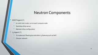 Neutron Components
• DHCP Agent (*)
• In multi-host mode, run on each compute node
• Start/stop dhcp server
• Maintain dhcp configuration
• L3 Agent (*)
• To implement floating Ips and other L3 features,such as NAT
• One per network
66
 