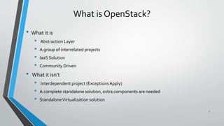 What is OpenStack?
• What it is
• Abstraction Layer
• A group of interrelated projects
• IaaS Solution
• Community Driven
• What it isn’t
• Interdependent project (ExceptionsApply)
• A complete standalone solution, extra components are needed
• StandaloneVirtualization solution
7
 