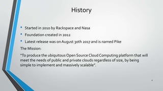 History
• Started in 2010 by Rackspace and Nasa
• Foundation created in 2012
• Latest release was onAugust 30th 2017 and is named Pike
The Mission:
“To produce the ubiquitous Open SourceCloud Computing platform that will
meet the needs of public and private clouds regardless of size, by being
simple to implement and massively scalable”.
8
 