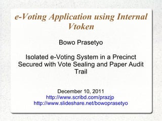 e-Voting Application using Internal Vtoken Bowo Prasetyo Isolated e-Voting System in a Precinct Secured with Vote Sealing and Paper Audit Trail December 10, 2011 http://www.scribd.com/prazjp   http://www.slideshare.net/bowoprasetyo 