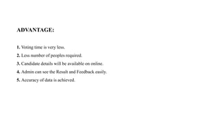 ADVANTAGE:
1. Voting time is very less.
2. Less number of peoples required.
3. Candidate details will be available on online.
4. Admin can see the Result and Feedback easily.
5. Accuracy of data is achieved.
 