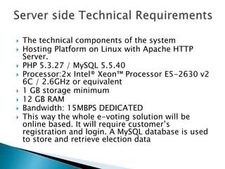  The technical components of the system
 Hosting Platform on Linux with Apache HTTP
Server.
 PHP 5.3.27 / MySQL 5.5.40
 Processor:2x Intel® Xeon™ Processor E5-2630 v2
6C / 2.6GHz or equivalent
 1 GB storage minimum
 12 GB RAM
 Bandwidth: 15MBPS DEDICATED
 This way the whole e-voting solution will be
online based. It will require customer’s
registration and login. A MySQL database is used
to store and retrieve election data
 