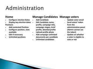 Home
 Configure election Dates
 Display key election dates
Positions
 Add contested Position
 Configure position, slots
available
 Edit if necessary
 Unlimited positions
Manage Candidates
 Add Candidate
 Edit Candidate name,
profile, campaign title,
campaign slogan, brief
profile, detailed profile
 Upload profile photo
 Add campaign unlimited
documents per candidate
 Unlimited candidates
Manage voters
o Update voter email
o Send voters’ token
from the
administration panel
(Admin cannot see
the token)
o Update on whether
a voter is eligible to
vote or not
 