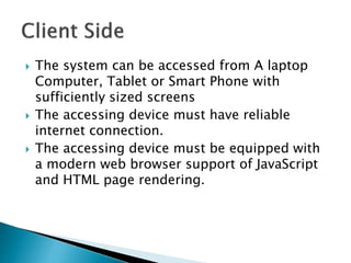  The system can be accessed from A laptop
Computer, Tablet or Smart Phone with
sufficiently sized screens
 The accessing device must have reliable
internet connection.
 The accessing device must be equipped with
a modern web browser support of JavaScript
and HTML page rendering.
 