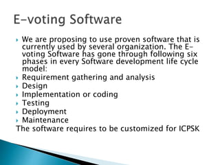  We are proposing to use proven software that is
currently used by several organization. The E-
voting Software has gone through following six
phases in every Software development life cycle
model:
 Requirement gathering and analysis
 Design
 Implementation or coding
 Testing
 Deployment
 Maintenance
The software requires to be customized for ICPSK
 