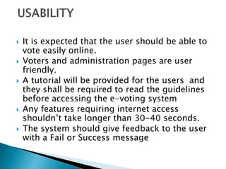  It is expected that the user should be able to
vote easily online.
 Voters and administration pages are user
friendly.
 A tutorial will be provided for the users and
they shall be required to read the guidelines
before accessing the e-voting system
 Any features requiring internet access
shouldn’t take longer than 30-40 seconds.
 The system should give feedback to the user
with a Fail or Success message
 