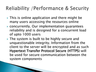  This is online application and there might be
many users accessing the resources online
 concurrently. Our implementation guarantees
reliability and is designed for a concurrent load
of upto 1000 users
 The system is built to be highly secure and
unquestionable integrity. Information from the
client to the server will be encrypted and as such
Hypertext Transfer Protocol Secure (HTTPS) will
be used for secure communication between the
system components
 