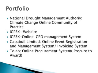  National Drought Management Authoriy:
Climate Change Online Community of
Practice
 ICPSK- Website
 ICPSK-Online CPD management System
 Capabuil Limited: Online Event Registration
and Management System/ Invoicing System
 Toleo: Online Procurement System( Procure to
Award)
 
