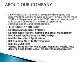  SavvyAfrica Ltd is a Kenyan company developing and
implementing advanced web solutions. It was registered in
2007 and began operation in 2009. We are providers of
ICT-based solutions that enhance operations,
communications and collaboration.
 Our Solution Include;
 Content Management Systems
 Domain Registrations, hosting and email management
 Web Based Applications on PHP/MySQL
 Mobiles Websites/ Applications
 ICT Training: Website Development
 Bulk SMS Solutions
 Vertical Solutions for Real Estate, Hospitals Hotels, Auto
dealers & and Professional membership organizations
 