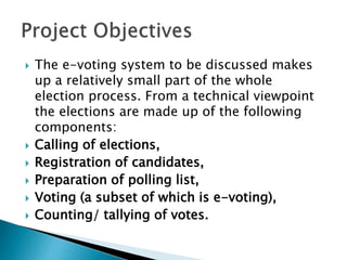  The e-voting system to be discussed makes
up a relatively small part of the whole
election process. From a technical viewpoint
the elections are made up of the following
components:
 Calling of elections,
 Registration of candidates,
 Preparation of polling list,
 Voting (a subset of which is e-voting),
 Counting/ tallying of votes.
 