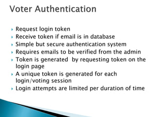  Request login token
 Receive token if email is in database
 Simple but secure authentication system
 Requires emails to be verified from the admin
 Token is generated by requesting token on the
login page
 A unique token is generated for each
login/voting session
 Login attempts are limited per duration of time
 