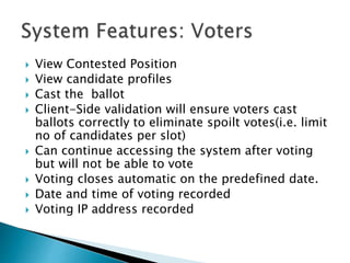  View Contested Position
 View candidate profiles
 Cast the ballot
 Client-Side validation will ensure voters cast
ballots correctly to eliminate spoilt votes(i.e. limit
no of candidates per slot)
 Can continue accessing the system after voting
but will not be able to vote
 Voting closes automatic on the predefined date.
 Date and time of voting recorded
 Voting IP address recorded
 