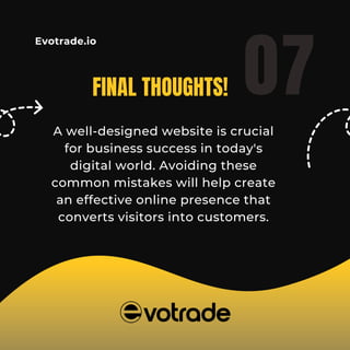 Evotrade.io
FINAL THOUGHTS!
A well-designed website is crucial
for business success in today's
digital world. Avoiding these
common mistakes will help create
an effective online presence that
converts visitors into customers.
07
 