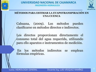 UNIVERSIDAD NACIONAL DE CAJAMARCA
Curso: HIDROLOGIA GENERAL Docente Ing. LUIS VÁSQUEZ RAMÍREZ
11
INGENIERÍA HIDRAULICA
MÉTODOS PARA ESTIMAR LA EVAPOTRANSPIRACIÓN EN
UNA CUENCA
Cahuana, (2009). Los métodos pueden
clasificarse en métodos directos e indirectos.
Los directos proporcionan directamente el
consumo total del agua requerida, utilizando
para ello aparatos e instrumentos de medición.
En los métodos indirectos se emplean
fórmulas empíricas.
 