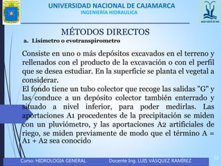 UNIVERSIDAD NACIONAL DE CAJAMARCA
Curso: HIDROLOGIA GENERAL Docente Ing. LUIS VÁSQUEZ RAMÍREZ
12
INGENIERÍA HIDRAULICA
MÉTODOS DIRECTOS
a. Lisímetro o evotranspirometro
Consiste en uno o más depósitos excavados en el terreno y
rellenados con el producto de la excavación o con el perfil
que se desea estudiar. En la superficie se planta el vegetal a
considerar.
El fondo tiene un tubo colector que recoge las salidas "G" y
las conduce a un depósito colector también enterrado y
situado a nivel inferior, para poder medirlas. Las
aportaciones A1 procedentes de la precipitación se miden
con un pluviómetro, y las aportaciones A2 artificiales de
riego, se miden previamente de modo que el término A =
A1 + A2 sea conocido
 