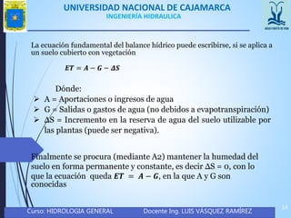 UNIVERSIDAD NACIONAL DE CAJAMARCA
Curso: HIDROLOGIA GENERAL Docente Ing. LUIS VÁSQUEZ RAMÍREZ
14
INGENIERÍA HIDRAULICA
Finalmente se procura (mediante A2) mantener la humedad del
suelo en forma permanente y constante, es decir ΔS = 0, con lo
que la ecuación queda 𝑬𝑻 = 𝑨 − 𝑮, en la que A y G son
conocidas
𝑬𝑻 = 𝑨 − 𝑮 − 𝜟𝑺
La ecuación fundamental del balance hídrico puede escribirse, si se aplica a
un suelo cubierto con vegetación
Dónde:
 A = Aportaciones o ingresos de agua
 G = Salidas o gastos de agua (no debidos a evapotranspiración)
 ΔS = Incremento en la reserva de agua del suelo utilizable por
las plantas (puede ser negativa).
 