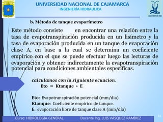 UNIVERSIDAD NACIONAL DE CAJAMARCA
Curso: HIDROLOGIA GENERAL Docente Ing. LUIS VÁSQUEZ RAMÍREZ
16
INGENIERÍA HIDRAULICA
b. Método de tanque evaporímetro
Este método consiste en encontrar una relación entre la
tasa de evapotranspiración producida en un lisímetro y la
tasa de evaporación producida en un tanque de evaporación
clase A, en base a la cual se determina un coeficiente
empírico con el que se puede efectuar luego las lecturas de
evaporación y obtener indirectamente la evapotranspiración
potencial para condiciones ambientales específicas.
𝒄𝒂𝒍𝒄𝒖𝒍𝒂𝒎𝒐𝒔 𝒄𝒐𝒏 𝒍𝒂 𝒔𝒊𝒈𝒖𝒊𝒆𝒏𝒕𝒆 𝒆𝒄𝒖𝒂𝒄𝒊𝒐𝒏.
𝐄𝐭𝐨 = 𝐊𝐭𝐚𝐧𝐪𝐮𝐞 ∗ 𝐄
𝐄𝐭𝐨: Evapotranspiración potencial (mm/dia)
𝐊𝐭𝐚𝐧𝐪𝐮𝐞: Coeficiente empírico de tanque.
𝐄: evaporación libre de tanque clase A (mm/día)
 