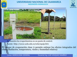 UNIVERSIDAD NACIONAL DE CAJAMARCA
Curso: HIDROLOGIA GENERAL Docente Ing. LUIS VÁSQUEZ RAMÍREZ
17
INGENIERÍA HIDRAULICA
El tanque de evaporación clase A permite estimar los efectos integrados del
clima (Radiación, temperatura, viento y humedad relativa)
Se muestra los evaporímetros en un punto de control.
Fuente: http://www.ucla.edu.ve/ecla/equip.htm
 
