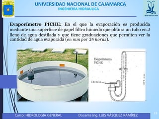UNIVERSIDAD NACIONAL DE CAJAMARCA
Curso: HIDROLOGIA GENERAL Docente Ing. LUIS VÁSQUEZ RAMÍREZ
19
INGENIERÍA HIDRAULICA
Evaporímetro PICHE: En el que la evaporación es producida
mediante una superficie de papel filtro húmedo que obtura un tubo en J
lleno de agua destilada y que tiene graduaciones que permiten ver la
cantidad de agua evaporada (𝑒𝑛 𝑚𝑚 𝑝𝑜𝑟 24 ℎ𝑜𝑟𝑎𝑠).
 