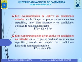 UNIVERSIDAD NACIONAL DE CAJAMARCA
Curso: HIDROLOGIA GENERAL Docente Ing. LUIS VÁSQUEZ RAMÍREZ
21
INGENIERÍA HIDRAULICA
 Etc: evotranspiración de cultivo en condiciones
estándar: es la Et que se producirá en un cultivo
especifico, sano, bien abonado y en condiciones
optimas de humedad del suelo:
ETc= 𝐾𝑐 ∗ 𝐸𝑇𝑜
 Etn: evapotranspiración de un cultivo en condiciones
no estándar: es la ET que se producirá en un cultivo
especifico, cuando se cumplen las condiciones
ideales de humedad disponible.
ETn= 𝐾𝑠 ∗ 𝐸𝑇𝑐
 