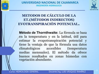 UNIVERSIDAD NACIONAL DE CAJAMARCA
Curso: HIDROLOGIA GENERAL Docente Ing. LUIS VÁSQUEZ RAMÍREZ
22
INGENIERÍA HIDRAULICA
METODOS DE CÁLCULO DE LA
ET.(MÉTODOS INDIRECTOS)
Método de Thornthwaite: La fórmula se basa
en la temperatura y en la latitud, útil para
estimar la evapotranspiración potencial y
tiene la ventaja de que la fórmula usa datos
climatológicos accesibles (temperatura
medias mensuales). El método da ofrece
buenos resultados en zonas húmedas con
vegetación abundante.
EVOTRANSPIRACIÓN POTENCIAL.
 